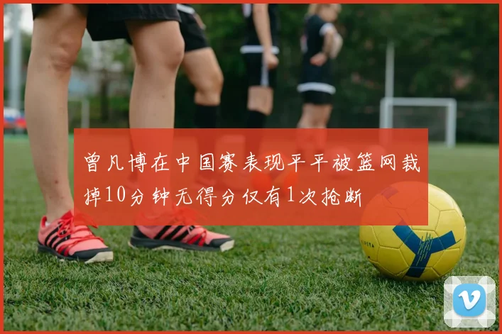 曾凡博在中国赛表现平平被篮网裁掉10分钟无得分仅有1次抢断