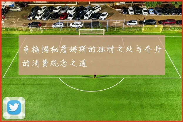 夸梅揭秘詹姆斯的独特之处与乔丹的消费观念之道