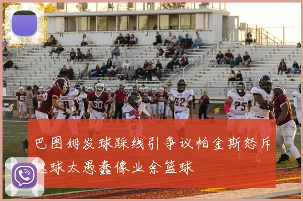巴图姆发球踩线引争议帕金斯怒斥这球太愚蠢像业余篮球