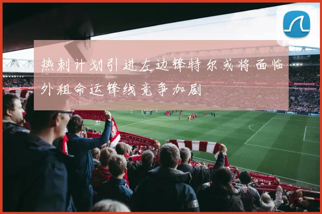 热刺计划引进左边锋特尔或将面临外租命运锋线竞争加剧