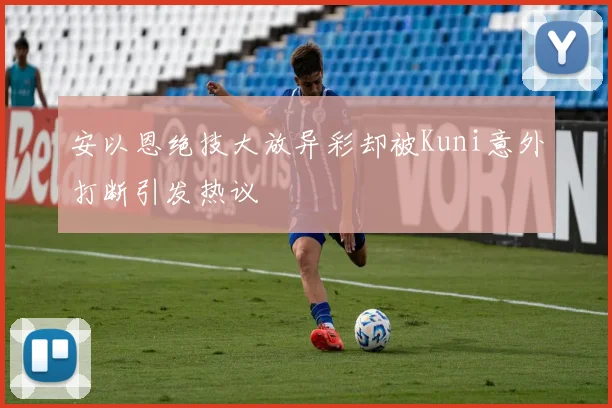安以恩绝技大放异彩却被Kuni意外打断引发热议