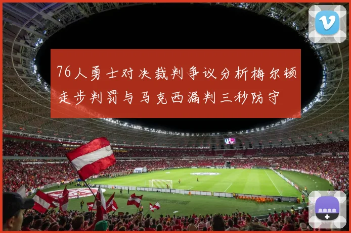 76人勇士对决裁判争议分析梅尔顿走步判罚与马克西漏判三秒防守