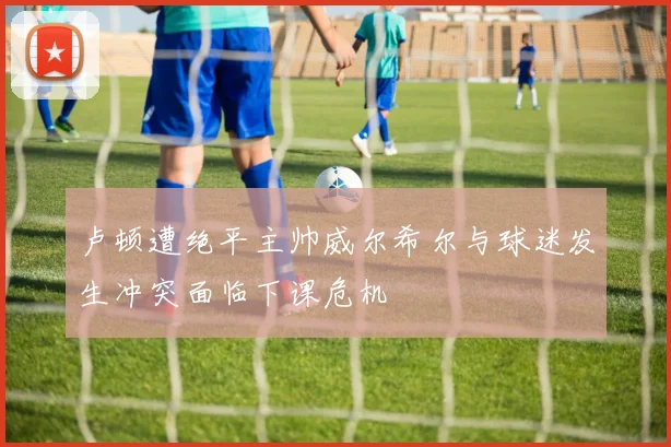 卢顿遭绝平主帅威尔希尔与球迷发生冲突面临下课危机