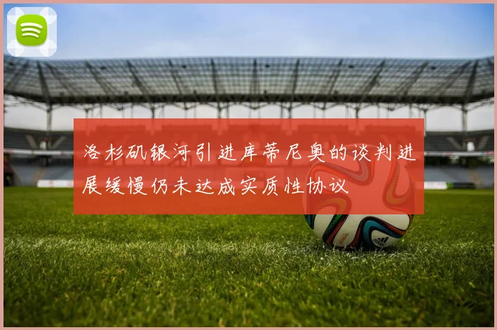 洛杉矶银河引进库蒂尼奥的谈判进展缓慢仍未达成实质性协议