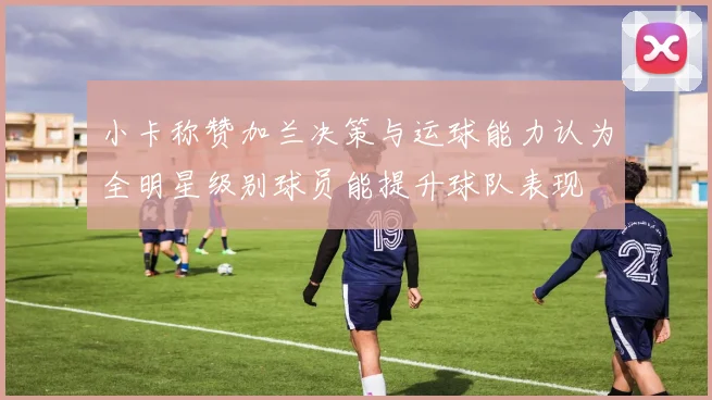 小卡称赞加兰决策与运球能力认为全明星级别球员能提升球队表现