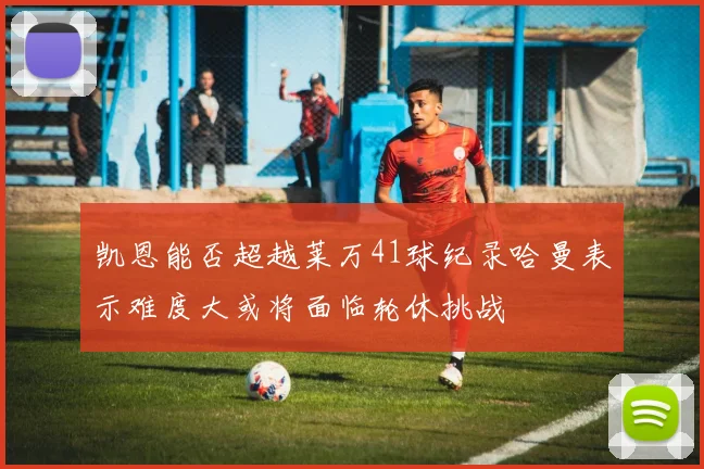 凯恩能否超越莱万41球纪录哈曼表示难度大或将面临轮休挑战