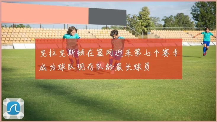 克拉克斯顿在篮网迎来第七个赛季成为球队现存队龄最长球员