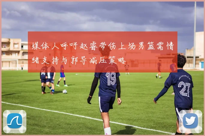 媒体人呼吁赵睿带伤上场男篮需情绪支持与郭导减压策略