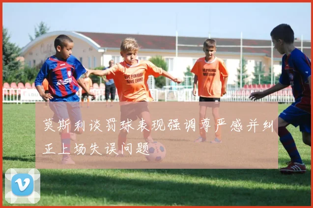 莫斯利谈罚球表现强调尊严感并纠正上场失误问题