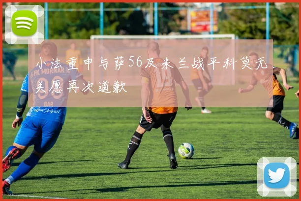 小法重申与萨56及米兰战平科莫无关愿再次道歉
