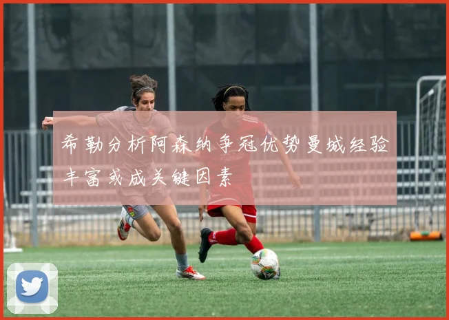 希勒分析阿森纳争冠优势曼城经验丰富或成关键因素
