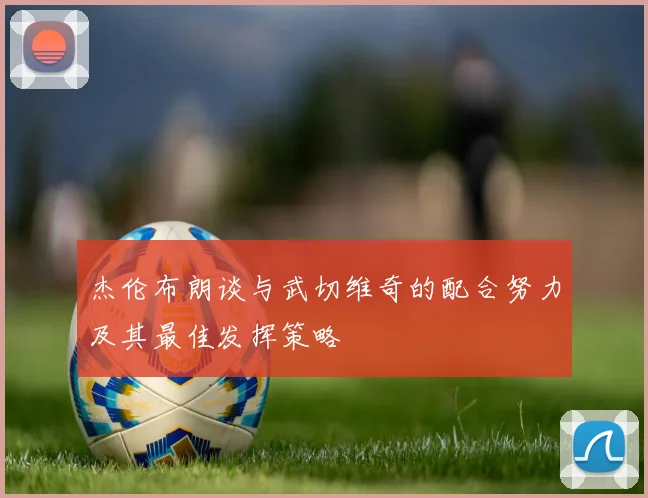 杰伦布朗谈与武切维奇的配合努力及其最佳发挥策略