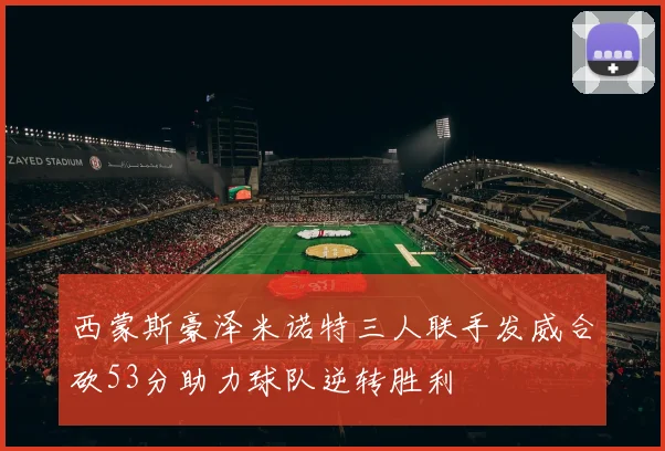 西蒙斯豪泽米诺特三人联手发威合砍53分助力球队逆转胜利