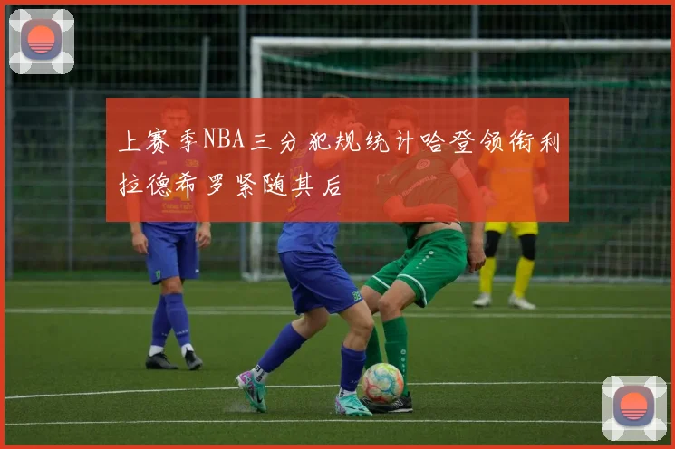 上赛季NBA三分犯规统计哈登领衔利拉德希罗紧随其后