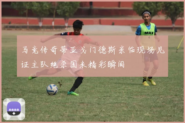 马竞传奇蒂亚戈门德斯亲临现场见证主队绝杀国米精彩瞬间