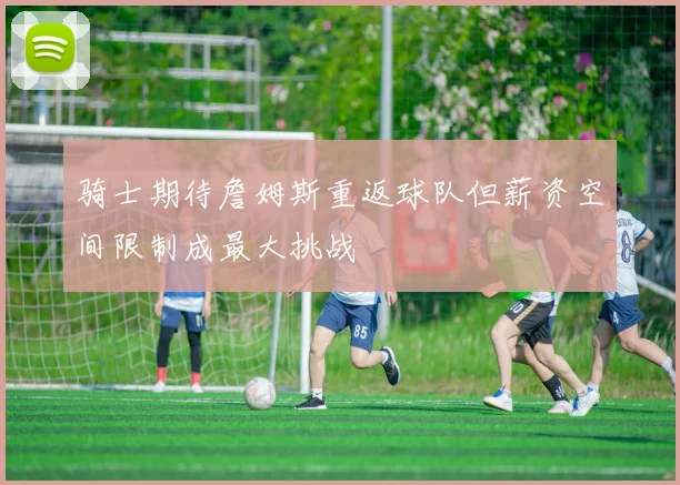 骑士期待詹姆斯重返球队但薪资空间限制成最大挑战